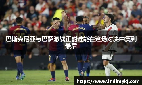 巴斯克尼亚与巴萨激战正酣谁能在这场对决中笑到最后