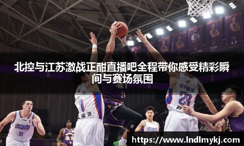 北控与江苏激战正酣直播吧全程带你感受精彩瞬间与赛场氛围